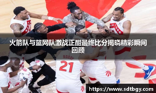 bb贝博艾弗森火箭队与篮网队激战正酣最终比分揭晓精彩瞬间回顾